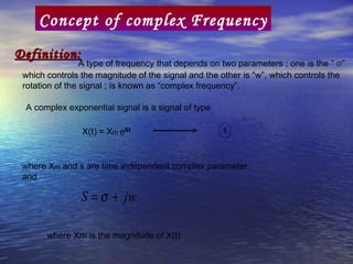 Concept of complex Frequency
Definition:
                 A type of frequency that depends on two parameters ; one is the ” σ”
 which controls the magnitude of the signal and the other is “w”, which controls the
 rotation of the signal ; is known as “complex frequency”.

 A complex exponential signal is a signal of type

                                                     1


 where Xm and s are time independent complex parameter.
 and

                S = σ + jw

       where Xm is the magnitude of X(t)
 