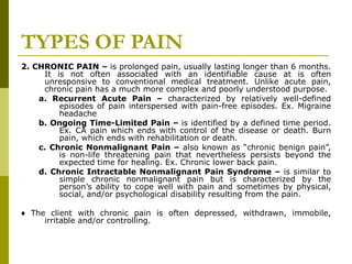 TYPES OF PAIN 2. CHRONIC PAIN –  is prolonged pain, usually lasting longer than 6 months. It is not often associated with an identifiable cause at is often unresponsive to conventional medical treatment. Unlike acute pain, chronic pain has a much more complex and poorly understood purpose. a. Recurrent Acute Pain –  characterized by relatively well-defined episodes of pain interspersed with pain-free episodes. Ex. Migraine headache b. Ongoing Time-Limited Pain –  is identified by a defined time period. Ex. CA pain which ends with control of the disease or death. Burn pain, which ends with rehabilitation or death. c. Chronic Nonmalignant Pain –  also known as “chronic benign pain”, is non-life threatening pain that nevertheless persists beyond the expected time for healing. Ex. Chronic lower back pain. d. Chronic Intractable Nonmalignant Pain Syndrome –  is similar to simple chronic nonmalignant pain but is characterized by the person’s ability to cope well with pain and sometimes by physical, social, and/or psychological disability resulting from the pain. ♦  The client with chronic pain is often depressed, withdrawn, immobile, irritable and/or controlling. 