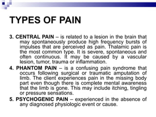 TYPES OF PAIN 3. CENTRAL PAIN  – is related to a lesion in the brain that may spontaneously produce high frequency bursts of impulses that are perceived as pain. Thalamic pain is the most common type. It is severe, spontaneous and often continuous. It may be caused by a vascular lesion, tumor, trauma or inflammation. 4. PHANTOM PAIN  – is a confusing pain syndrome that occurs following surgical or traumatic amputation of limb. The client experiences pain in the missing body part even though there is complete mental awareness that the limb is gone. This may include itching, tingling or pressure sensations. 5. PSYCHOGENIC PAIN  – experienced in the absence of any diagnosed physiologic event or cause. 