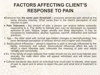 FACTORS AFFECTING CLIENT’S RESPONSE TO PAIN ♦ Everyone has  the same pain threshold  – everyone perceives pain stimuli at the same stimulus intensity. What varies then in the client’s perception of and reaction to pain. ♦  Pain Tolerance -  the amount of pain a person can endure before outwardly responding to it. The ability to tolerate pain may be decreased by repeated episodes of pain, fatigue, anger, anxiety and sleep deprivation. It may be increased by medications, alcohol, hypnosis, warmth, distraction and spiritual practices. 1. Age – the older adult with normal age-related changes in neurophysiology may have decreased perception of sensory stimuli and a higher pain threshold. 2. Sociocultural Influences – person’s response to pain is strongly influenced by the family, community and culture. Sociocultural influences affect the way in which a client tolerates pain, interprets the meaning of pain and reacts verbally and nonverbally. ♦  Ex. If the family of origin believes that males should not cry and must tolerate pain stoically, the male client often will appear withdrawn and will refuse pain medications.  ♦  Cultural standards also teach an individual how much pain to tolerate, what types of pain to report and to whom to report the pain and what kind of treatment to seek. 