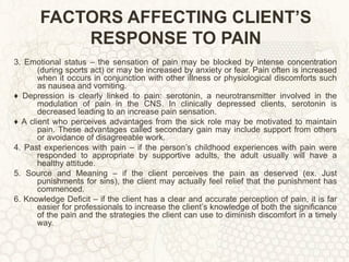 FACTORS AFFECTING CLIENT’S RESPONSE TO PAIN 3. Emotional status – the sensation of pain may be blocked by intense concentration (during sports act) or may be increased by anxiety or fear. Pain often is increased when it occurs in conjunction with other illness or physiological discomforts such as nausea and vomiting. ♦  Depression is clearly linked to pain: serotonin, a neurotransmitter involved in the modulation of pain in the CNS. In clinically depressed clients, serotonin is decreased leading to an increase pain sensation. ♦  A client who perceives advantages from the sick role may be motivated to maintain pain. These advantages called secondary gain may include support from others or avoidance of disagreeable work. 4. Past experiences with pain – if the person’s childhood experiences with pain were responded to appropriate by supportive adults, the adult usually will have a healthy attitude. 5. Source and Meaning – if the client perceives the pain as deserved (ex. Just punishments for sins), the client may actually feel relief that the punishment has commenced. 6. Knowledge Deficit – if the client has a clear and accurate perception of pain, it is far easier for professionals to increase the client’s knowledge of both the significance of the pain and the strategies the client can use to diminish discomfort in a timely way. 
