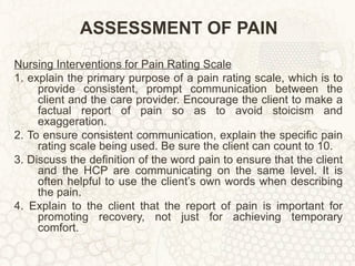 ASSESSMENT OF PAIN Nursing Interventions for Pain Rating Scale 1. explain the primary purpose of a pain rating scale, which is to provide consistent, prompt communication between the client and the care provider. Encourage the client to make a factual report of pain so as to avoid stoicism and exaggeration. 2. To ensure consistent communication, explain the specific pain rating scale being used. Be sure the client can count to 10. 3. Discuss the definition of the word pain to ensure that the client and the HCP are communicating on the same level. It is often helpful to use the client’s own words when describing the pain. 4. Explain to the client that the report of pain is important for promoting recovery, not just for achieving temporary comfort. 