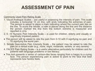 ASSESSMENT OF PAIN Commonly Used Pain Rating Scale 1. Visual Analogue Scales – are useful in assessing the intensity of pain. This scale includes a horizontal 10 cm line, with ends indicating the extremes of pain. The person is asked to place a mark indicating where the current pain lies on the line. To score the results, a ruler is placed along the line and the distance the person marked the line from the bottom extreme is measured and reported in cms. 2. 0 -10 Numeric Pain Intensity Scale – is used for children, elderly and visually or cognitively impaired patient. ♦  The person will be asked to rate the pain from 0-10 with 0 signifying no pain and 10 signifying the worst pain. 3. Simple Descriptive Pain Intensity Scale – the patient may be asked to rate the pain on a verbal scale (e.g., none, slight, moderate, severe, or very severe) 4. FACES Pain Rating Scale – is a useful alternative particularly for children and for patients with language problems or low literacy. ♦  This tool presents a series of cartoon-like faces ranging from a happy to a crying face. The person experiencing pain is asked to point to the face that best represents how he/she feels. 