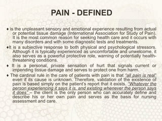 PAIN - DEFINED ♦  is the unpleasant sensory and emotional experience resulting from actual or potential tissue damage (International Association for Study of Pain). It is the most common reason for seeking health care and it occurs with many disorders and with some diagnostic tests and treatments. ♦ It is a subjective response to both physical and psychological stressors. Although it is typically experienced as uncomfortable and unwelcome, it also serves as a powerful protective role, warning of potentially health-threatening conditions. ♦  It is a personal, private sensation of hurt that signals current or impending tissue damage and serves to protect one from harm. ♦  The cardinal rule in the care of patients with pain is that  “all pain is real”  even if its cause is unknown. Therefore, validation of the existence of pain is based simply on the patient’s report that it exists.  “Whatever the person experiencing it says it is, and existing whenever the person says it does”  – the client is the only person who can accurately define and describe his or her own pain and serves as the basis for nursing assessment and care. 