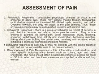 ASSESSMENT OF PAIN 2. Physiologic Responses – predictable physiologic changes do occur in the presence of acute pain. These may include muscle tension, tachycardia, rapid shallow respirations, increased BP, dilated pupils, sweating, and pallor. Overtime however, the body will adapt to the pain stimulus. Thus, these physiologic changes may be extinguished in clients with chronic pain. 3. Behavioral Responses – there is a group of behaviors so typical of persons in pain that the behavior are referred to as pain behaviors. . They include bracing or guarding the painful part, taking medication, crying, moaning, grimacing, withdrawing from activity and socialization, becoming immobile, talking about pain, holding the painful area, breathing with increased effort, exhibiting a sad facial expression and being restless. ♦  Behavioral responses to pain may or may not coincide with the client’s report of pain and are not very reliable cues to the pain experience 4. Client’s Attempt at Pain Management – this  information is individualized and client specific including many factors such as culture, age, and client knowledge. The nurse should obtain detailed descriptions of actions the client or SO took, when and how these measures were applied, and how well they worked. 