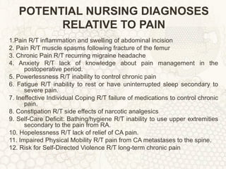 POTENTIAL NURSING DIAGNOSES RELATIVE TO PAIN 1.Pain R/T inflammation and swelling of abdominal incision 2. Pain R/T muscle spasms following fracture of the femur 3. Chronic Pain R/T recurring migraine headache 4. Anxiety R/T lack of knowledge about pain management in the postoperative period. 5. Powerlessness R/T inability to control chronic pain 6. Fatigue R/T inability to rest or have uninterrupted sleep secondary to severe pain. 7. Ineffective Individual Coping R/T failure of medications to control chronic pain. 8. Constipation R/T side effects of narcotic analgesics 9. Self-Care Deficit: Bathing/hygiene R/T inability to use upper extremities secondary to the pain from RA. 10. Hopelessness R/T lack of relief of CA pain. 11. Impaired Physical Mobility R/T pain from CA metastases to the spine. 12. Risk for Self-Directed Violence R/T long-term chronic pain 