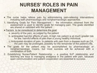 NURSES’ ROLES IN PAIN MANAGEMENT ♦  The nurse helps relieve pain by administering pain-relieving interventions including both pharmacologic and nonpharmacologic approaches. 1. Identifying Goals for Pain Management -  the information obtained from the assessment is used to identify goals for managing pain. The goals identified are shared or validated with the patient ♦  Factors  to be considered to determine the goal: a. severity of the pain, as judged by the patient b. anticipated harmful effects of pain. A high risk patient is at much greater risk for the  harmful effects of pain than a young healthy individual. c. Anticipated duration of pain. In patients with pain from a disease such as CA, the pain may be prolonged, possibly for the remainder of the patient’s life. ♦  The goals for the patient may be accomplished by pharmacologic or nonpharmacologic means, but most success will be achieved with a combination of both. 2. Establishing Nurse-Patient Relationship – a positive N-P relationship and teaching are keys to managing analgesia in the patient with pain, because open communication and patient cooperation are essential to success. 