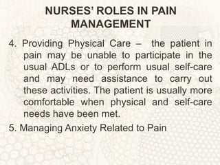 NURSES’ ROLES IN PAIN MANAGEMENT 4. Providing Physical Care –  the patient in pain may be unable to participate in the usual ADLs or to perform usual self-care and may need assistance to carry out these activities. The patient is usually more comfortable when physical and self-care needs have been met. 5. Managing Anxiety Related to Pain  