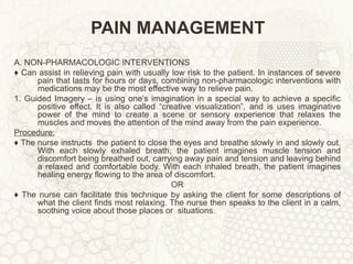 PAIN MANAGEMENT A. NON-PHARMACOLOGIC INTERVENTIONS ♦  Can assist in relieving pain with usually low risk to the patient. In instances of severe pain that lasts for hours or days, combining non-pharmacologic interventions with medications may be the most effective way to relieve pain. 1. Guided Imagery – is using one’s imagination in a special way to achieve a specific positive effect. It is also called “creative visualization”, and is uses imaginative power of the mind to create a scene or sensory experience that relaxes the muscles and moves the attention of the mind away from the pain experience. Procedure: ♦  The nurse instructs  the patient to close the eyes and breathe slowly in and slowly out. With each slowly exhaled breath, the patient imagines muscle tension and discomfort being breathed out, carrying away pain and tension and leaving behind a relaxed and comfortable body. With each inhaled breath, the patient imagines healing energy flowing to the area of discomfort. OR ♦  The nurse can facilitate this technique by asking the client for some descriptions of what the client finds most relaxing. The nurse then speaks to the client in a calm, soothing voice about those places or  situations. 