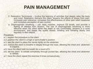 PAIN MANAGEMENT 2. Relaxation Techniques – involve the learning of activities that deeply relax the body and mind. Relaxation distracts the client, lessens the effects of stress from pain, increases pain tolerance, increases the effectiveness of other pain relief measures and increases perception of pain control. a. Diaphragmatic breathing – can relax muscles, improve O2 levels, and provide a feeling of release from tension. The use of diaphragmatic breathing is more effective when the client either lies down or sits comfortably, remains in a quiet environment, and keeps the eyelid closed. Inhaling and exhaling slowly and regularly is also helpful. Procedure: a.1. explain the procedure to the client a.2. position the client in a high or semi-fowler’s position a.3. ask the client to place the hands lightly on the abdomen a.4. instruct the client to breathe in deeply through the nose, allowing the chest and  abdomen to expand. a.5. have the client hold his breath for a count of 5. a.6. tell the client  to exhale completely through pursed lips, allowing the chest and abdomen to deflate. a.7. have the client repeat the exercise 5 times consecutively. 