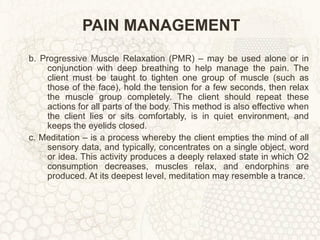 PAIN MANAGEMENT b. Progressive Muscle Relaxation (PMR) – may be used alone or in conjunction with deep breathing to help manage the pain. The client must be taught to tighten one group of muscle (such as those of the face), hold the tension for a few seconds, then relax the muscle group completely. The client should repeat these actions for all parts of the body. This method is also effective when the client lies or sits comfortably, is in quiet environment, and keeps the eyelids closed. c. Meditation – is a process whereby the client empties the mind of all sensory data, and typically, concentrates on a single object, word or idea. This activity produces a deeply relaxed state in which O2 consumption decreases, muscles relax, and endorphins are produced. At its deepest level, meditation may resemble a trance. 
