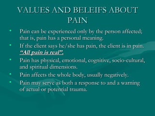 VALUES AND BELEIFS ABOUT PAIN Pain can be experienced only by the person affected; that is, pain has a personal meaning. If the client says he/she has pain, the client is in pain.  “All pain is real”. Pain has physical, emotional, cognitive, socio-cultural, and spiritual dimensions. Pain affects the whole body, usually negatively. Pain may serve as both a response to and a warning of actual or potential trauma. 