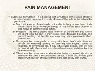 PAIN MANAGEMENT 7 . Cutaneous Stimulation – it is believed that stimulation of the skin is effective in relieving pain because it prompts closure of the gate in the substabtia gelatinosa. a. Touch – the nurse places hands on the client’s body or less than 1 inch above clients body to realign energy. It may initiate gate closure. It also relays or communicates caring. b. Pressure – the nurse places head firmly on or around the area where the client feels the pain. It may relieve pain, decrease bleeding, and prevent swelling, but benefits are temporary; when pressure is lifted, pain returns. c. Massage – the nurse gently or briskly stimulates client’s subcutaneous tissues by kneading, pulling, or pressing with fingers, palms or knuckles. Its advantages are, it may initiate gate closure, with low risk or minimal side effects, and promotes relaxation and sedation, but it is time consuming. d. Vibration – the nurse uses an electrical or battery operated vibrator to stimulate the client’s subcutaneous tissues. It may also initiate gate closure with low risk of tissue damage and less costly than TENS. 