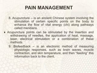 PAIN MANAGEMENT 8. Acupuncture – is an ancient Chinese system involving the stimulation of certain specific points on the body to enhance the flow of vital energy (chi) along pathways called meridians. ♦  Acupuncture points can be stimulated by the insertion and withdrawing of needles, the application of heat, massage, laser, electrical stimulation or a combination of these methods. 9. Biofeedback – is an electronic method of measuring physiologic responses, such as brain waves, muscle contraction, and skin temperature, and then “feeding” this information back to the client. 