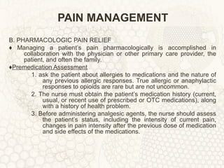 PAIN MANAGEMENT B. PHARMACOLOGIC PAIN RELIEF ♦  Managing a patient’s pain pharmacologically is accomplished in collaboration with the physician or other primary care provider, the patient, and often the family. ♦ Premedication Assessment 1. ask the patient about allergies to medications and the nature of any previous allergic responses. True allergic or anaphylactic responses to opioids are rare but are not uncommon. 2. The nurse must obtain the patient’s medication history (current, usual, or recent use of prescribed or OTC medications), along with a history of health problem. 3. Before administering analgesic agents, the nurse should assess the patient’s status, including the intensity of current pain, changes in pain intensity after the previous dose of medication and side effects of the medications. 