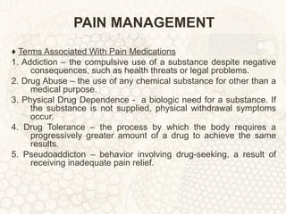 PAIN MANAGEMENT ♦  Terms Associated With Pain Medications 1. Addiction – the compulsive use of a substance despite negative consequences, such as health threats or legal problems. 2. Drug Abuse – the use of any chemical substance for other than a medical purpose. 3. Physical Drug Dependence -  a biologic need for a substance. If the substance is not supplied, physical withdrawal symptoms occur. 4. Drug Tolerance – the process by which the body requires a progressively greater amount of a drug to achieve the same results. 5. Pseudoaddicton – behavior involving drug-seeking, a result of receiving inadequate pain relief. 