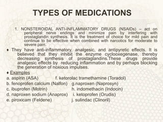 TYPES OF MEDICATIONS 1. NONSTEROIDAL ANTI-INFLAMMATORY DRUGS (NSAIDs) – act on peripheral nerve endings and minimize pain by interfering with prostaglandin synthesis. It is the treatment of choice for mild pain and continue to be effective when combined with narcotics for moderate to severe pain. ♦  They have anti-inflammatory, analgesic, and antipyretic effects. It is believed that they inhibit the enzyme cyclooxegenase, thereby decreasing synthesis of prostaglandins.These drugs provide analgesic effects by  reducing inflammation and by perhaps blocking the generation of noxious impulses. ♦  Examples a. aspirin (ASA) f. ketorolac tramethamine (Toradol) b. fenoprofen calcium (Nalfon)  g.naproxen (Naprosyn) c. ibuprofen (Motrin) h. indomethacin (Indocin) d. naproxen sodium (Anaprox)  i. ketoprofen (Orudis) e. piroxicam (Feldene) j. sulindac (Clinoril) 