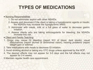 TYPES OF MEDICATIONS ♦  Nursing Responsibilities 1. Do not administer aspirin with other NSAIDs. 2. Assess and document if the client is taking a hypoglycemic agents or insulin; the NSAIDs may increase the hypoglycemic effect. 3. Administer with meals, milk or a full glass of water to decrease gastric irritation. 4. Assess clients who are taking anticoagulants for bleeding; the NSAIDs increase this risk. ♦   Client and Family Teaching 1. Drugs may cause GI bleeding (report N/V of blood, dark stools), visual disturbances (report blurred or diminished vision), hearing problems (report weight gain or edema) 2. Take medications with meals to decrease GI irritation. 3. Avoid drinking alcohol or taking any OTC drugs unless approved by the HCP. 4. The desired effects may not appear for 3-5 days and the full effects may not appear for 2-4 weeks. 5.Maintain regular health care appointment. 