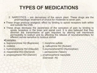 TYPES OF MEDICATIONS 2. NARCOTICS – are derivatives of the opium plant. These drugs are the pharmacologic treatment of choice for moderate to sever pain. ♦  These drugs produce analgesic effect by binding to opioid receptors both within and outside the CNS. ♦  These drugs decrease the awareness of the sensation of pain by binding to opiate receptors in the brain and spinal cord. It is also believed that they diminish the transmission of pain impulses by altering cell membrane permeability to sodium and by affecting the release of neurotransmitters for efferent nerves sensitive to noxious stimuli ♦ Examples: a. buprenorphine Hcl (Buprenex) f. morphine sulfate b. codeine g. nalbuphine Hcl (Nubain) c. hydromorphone Hcl (Dilaudid) h.oxymorphoneHCl (Numorphan) d. meperidine HCl (Demerol) i. pentazocine (Talwin) e. propoxyphene HCl (Darvon)  j. prophoxyphene napsylate  (Darvocet –N) 