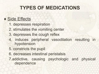 TYPES OF MEDICATIONS ♦  Side Effects 1. depresses respiration 2. stimulates the vomiting center 3. depresses the cough reflex 4. induces peripheral vasodilation resulting in hypotension 5. constricts the pupil 6. decreases intestinal peristalsis 7.addictive, causing psychologic and physical dependence 