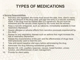 TYPES OF MEDICATIONS ♦  Nursing Responsibilities Narcotics are regulated, the nurse must record the date, time, client’s name, type and amount of the drug used, and sign the entry in a narcotic inventory sheet. If the drug must be wasted after it is signed-out, the act must be witnessed and the narcotic sheet signed by the nurse and the witness. Keep a narcotic antagonist, such as naloxone, immediately available to treat respiratory depression Assess allergies or adverse effects from narcotics previously experienced by the client. Assess for any respiratory disease such as asthma that might increase the risk of respiratory depression. Assess the characteristics of the pain and the effectiveness of drugs have been previously used to treat the pain. Take and record baseline vital signs before administering the drug. Administer the drug following established guidelines. Monitor VS, LOC, pupillary response, nausea, bowel function, urinary function, and effectiveness of pain management. Provide for client safety. 