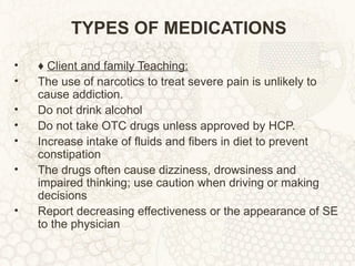 TYPES OF MEDICATIONS ♦  Client and family Teaching: The use of narcotics to treat severe pain is unlikely to cause addiction. Do not drink alcohol Do not take OTC drugs unless approved by HCP. Increase intake of fluids and fibers in diet to prevent constipation The drugs often cause dizziness, drowsiness and impaired thinking; use caution when driving or making decisions Report decreasing effectiveness or the appearance of SE to the physician 