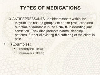 TYPES OF MEDICATIONS 3. ANTIDEPRESSANTS –antidepressants within the tricyclic and related groups act on the production and retention of serotonin in the CNS, thus inhibiting pain sensation. They also promote normal sleeping patterns, further alleviating the suffering of the client in pain. ♦ Examples: amitriptyline (Elavil) imipramine (Tofranil) 
