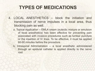 TYPES OF MEDICATIONS 4. LOCAL ANESTHETICS – block the initiation and transmission of nerve impulses in a local area, thus blocking pain as well. a. Topical Application – EMLA cream (eutectic mixture or emulsion of local anesthetics) has been effective for preventing pain associated with invasive procedures such as lumbar puncture or the insertion of IV lines. To be effective, it must be applied 60-90 minutes before the procedure. b. Intraspinal Administration – a local anesthetic administered through an epidural catheter is applied directly to the nerve root 