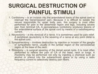 SURGICAL DESTRUCTION OF PAINFUL STIMULI 1. Cordiotomy – is an incision into the anterolateral tracts of the spinal cord to interrupt the transmissionof pain. Because it is difficult to isolate the nerves responsible for upper body pain, this surgery is most often performed for pain in the abdominal region and legs, including severe pain from terminal CA. A percutaneous cordiotomy produces lesions of the anterolateral surface of the spinal cord by means of a radiofrequency current. 2. Neurectomy – is the removal of a nerve. It is sometimes used for pain relief. A peripheral neurectomy is the severing of a nerve at any point distal to the spinal cord. 3. Sympathectomy – involves destruction by injection or incision of the ganglia of sympathetic nerve, usually in the lumbar region or the cervicodorsal region at the base of the neck. 4. Rhizotomy – is surgical severing of the dorsal spinal roots. It is most often performed to relieve the pain of CA of the head, neck or lungs. A rhizotomy may be performed not only by injecting a chemical such as alcohol or phenol into the subarachnoid space or by using a radio frequency current to selectively destroy pain fibers. 