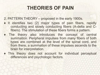THEORIES OF PAIN 2. PATTERN THEORY – proposed in the early 1900s. ♦  It identifies two (2) major types of pain fibers, rapidly conducting and slowly conducting fibers (A-delta and C-fibers). The stimulation of these fibers forms a pattern. ♦  The theory also introduces the concept of central summation. Peripheral impulses from many fibers of both types are combined at the level of the spinal cord, and from there, a summation of these impulses ascends to the brain for interpretation. ♦  This theory does not account for individual perceptual differences and psychologic factors. 