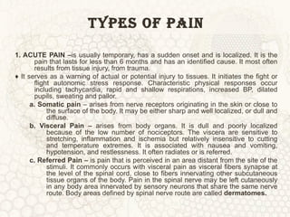 TYPES OF PAIN 1. ACUTE PAIN – is usually temporary, has a sudden onset and is localized. It is the pain that lasts for less than 6 months and has an identified cause. It most often results from tissue injury, from trauma. ♦  It serves as a warning of actual or potential injury to tissues. It initiates the fight or flight autonomic stress response. Characteristic physical responses occur including tachycardia, rapid and shallow respirations, increased BP, dilated pupils, sweating and pallor. a. Somatic pain  – arises from nerve receptors originating in the skin or close to the surface of the body. It may be either sharp and well localized, or dull and diffuse.  b. Visceral Pain –  arises from body organs. It is dull and poorly localized because of the low number of nociceptors. The viscera are sensitive to stretching, inflammation and ischemia but relatively insensitive to cutting and temperature extremes. It is associated with nausea and vomiting, hypotension, and restlessness. It often radiates or is referred. c. Referred Pain –  is pain that is perceived in an area distant from the site of the stimuli. It commonly occurs with visceral pain as visceral fibers synapse at the level of the spinal cord, close to fibers innervating other subcutaneous tissue organs of the body. Pain in the spinal nerve may be left cutaneously in any body area innervated by sensory neurons that share the same nerve route. Body areas defined by spinal nerve route are called  dermatomes. 