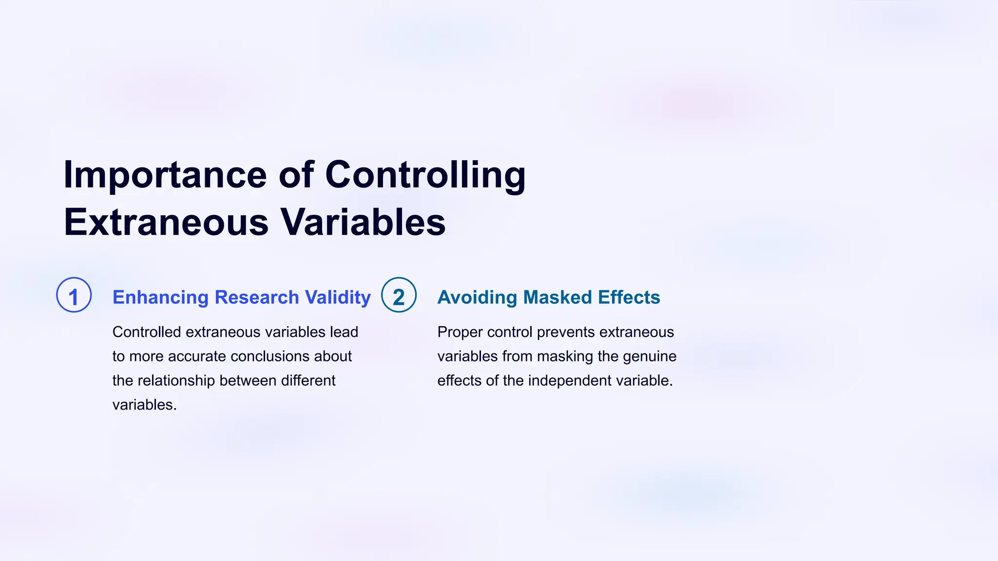 Importance of Controlling
Extraneous Variables
1 Enhancing Research Validity
Controlled extraneous variables lead
to more accurate conclusions about
the relationship between different
variables.
2 Avoiding Masked Effects
Proper control prevents extraneous
variables from masking the genuine
effects of the independent variable.
 