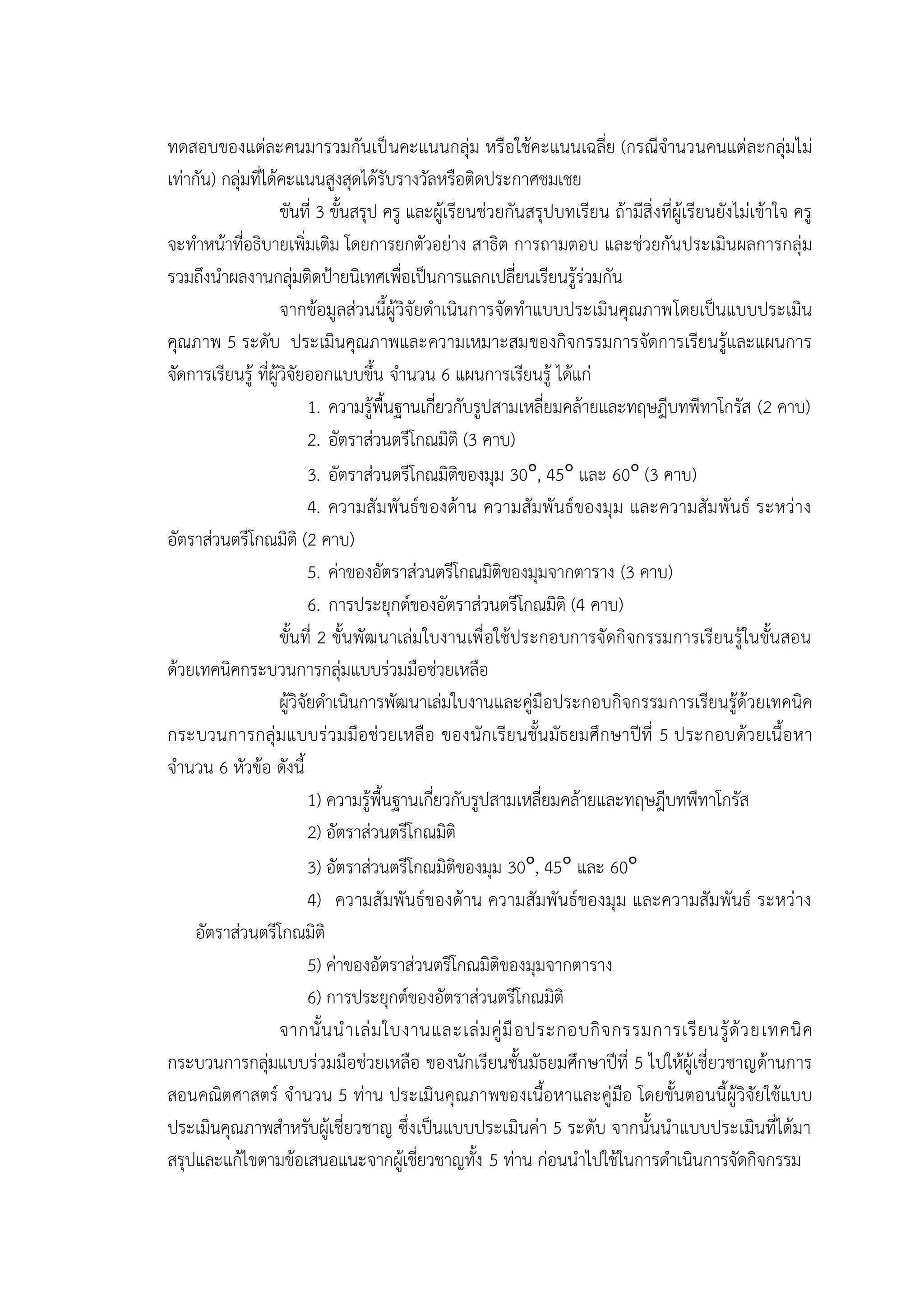 ทดสอบของแต่ละคนมารวมกันเป็นคะแนนกลุ่ม หรือใช้คะแนนเฉลี่ย (กรณีจานวนคนแต่ละกลุ่มไม่
เท่ากัน) กลุ่มที่ได้คะแนนสูงสุดได้รับรางวัลหรือติดประกาศชมเชย
ขันที่ 3 ขั้นสรุป ครู และผู้เรียนช่วยกันสรุปบทเรียน ถ้ามีสิ่งที่ผู้เรียนยังไม่เข้าใจ ครู
จะทาหน้าที่อธิบายเพิ่มเติม โดยการยกตัวอย่าง สาธิต การถามตอบ และช่วยกันประเมินผลการกลุ่ม
รวมถึงนาผลงานกลุ่มติดป้ายนิเทศเพื่อเป็นการแลกเปลี่ยนเรียนรู้ร่วมกัน
จากข้อมูลส่วนนี้ผู้วิจัยดาเนินการจัดทาแบบประเมินคุณภาพโดยเป็นแบบประเมิน
คุณภาพ 5 ระดับ ประเมินคุณภาพและความเหมาะสมของกิจกรรมการจัดการเรียนรู้และแผนการ
จัดการเรียนรู้ ที่ผู้วิจัยออกแบบขึ้น จานวน 6 แผนการเรียนรู้ ได้แก่
1. ความรู้พื้นฐานเกี่ยวกับรูปสามเหลี่ยมคล้ายและทฤษฎีบทพีทาโกรัส (2 คาบ)
2. อัตราส่วนตรีโกณมิติ (3 คาบ)
3. อัตราส่วนตรีโกณมิติของมุม 30 , 45 และ 60 (3 คาบ)
4. ความสัมพันธ์ของด้าน ความสัมพันธ์ของมุม และความสัมพันธ์ ระหว่าง
อัตราส่วนตรีโกณมิติ (2 คาบ)
5. ค่าของอัตราส่วนตรีโกณมิติของมุมจากตาราง (3 คาบ)
6. การประยุกต์ของอัตราส่วนตรีโกณมิติ (4 คาบ)
ขั้นที่ 2 ขั้นพัฒนาเล่มใบงานเพื่อใช้ประกอบการจัดกิจกรรมการเรียนรู้ในขั้นสอน
ด้วยเทคนิคกระบวนการกลุ่มแบบร่วมมือช่วยเหลือ
ผู้วิจัยดาเนินการพัฒนาเล่มใบงานและคู่มือประกอบกิจกรรมการเรียนรู้ด้วยเทคนิค
กระบวนการกลุ่มแบบร่วมมือช่วยเหลือ ของนักเรียนชั้นมัธยมศึกษาปีที่ 5 ประกอบด้วยเนื้อหา
จานวน 6 หัวข้อ ดังนี้
1) ความรู้พื้นฐานเกี่ยวกับรูปสามเหลี่ยมคล้ายและทฤษฎีบทพีทาโกรัส
2) อัตราส่วนตรีโกณมิติ
3) อัตราส่วนตรีโกณมิติของมุม 30 , 45 และ 60
4) ความสัมพันธ์ของด้าน ความสัมพันธ์ของมุม และความสัมพันธ์ ระหว่าง
อัตราส่วนตรีโกณมิติ
5) ค่าของอัตราส่วนตรีโกณมิติของมุมจากตาราง
6) การประยุกต์ของอัตราส่วนตรีโกณมิติ
จากนั้นนาเล่มใบงานและเล่มคู่มือประกอบกิจกรรมการเรียนรู้ด้วยเทคนิค
กระบวนการกลุ่มแบบร่วมมือช่วยเหลือ ของนักเรียนชั้นมัธยมศึกษาปีที่ 5 ไปให้ผู้เชี่ยวชาญด้านการ
สอนคณิตศาสตร์ จานวน 5 ท่าน ประเมินคุณภาพของเนื้อหาและคู่มือ โดยขั้นตอนนี้ผู้วิจัยใช้แบบ
ประเมินคุณภาพสาหรับผู้เชี่ยวชาญ ซึ่งเป็นแบบประเมินค่า 5 ระดับ จากนั้นนาแบบประเมินที่ได้มา
สรุปและแก้ไขตามข้อเสนอแนะจากผู้เชี่ยวชาญทั้ง 5 ท่าน ก่อนนาไปใช้ในการดาเนินการจัดกิจกรรม
 
