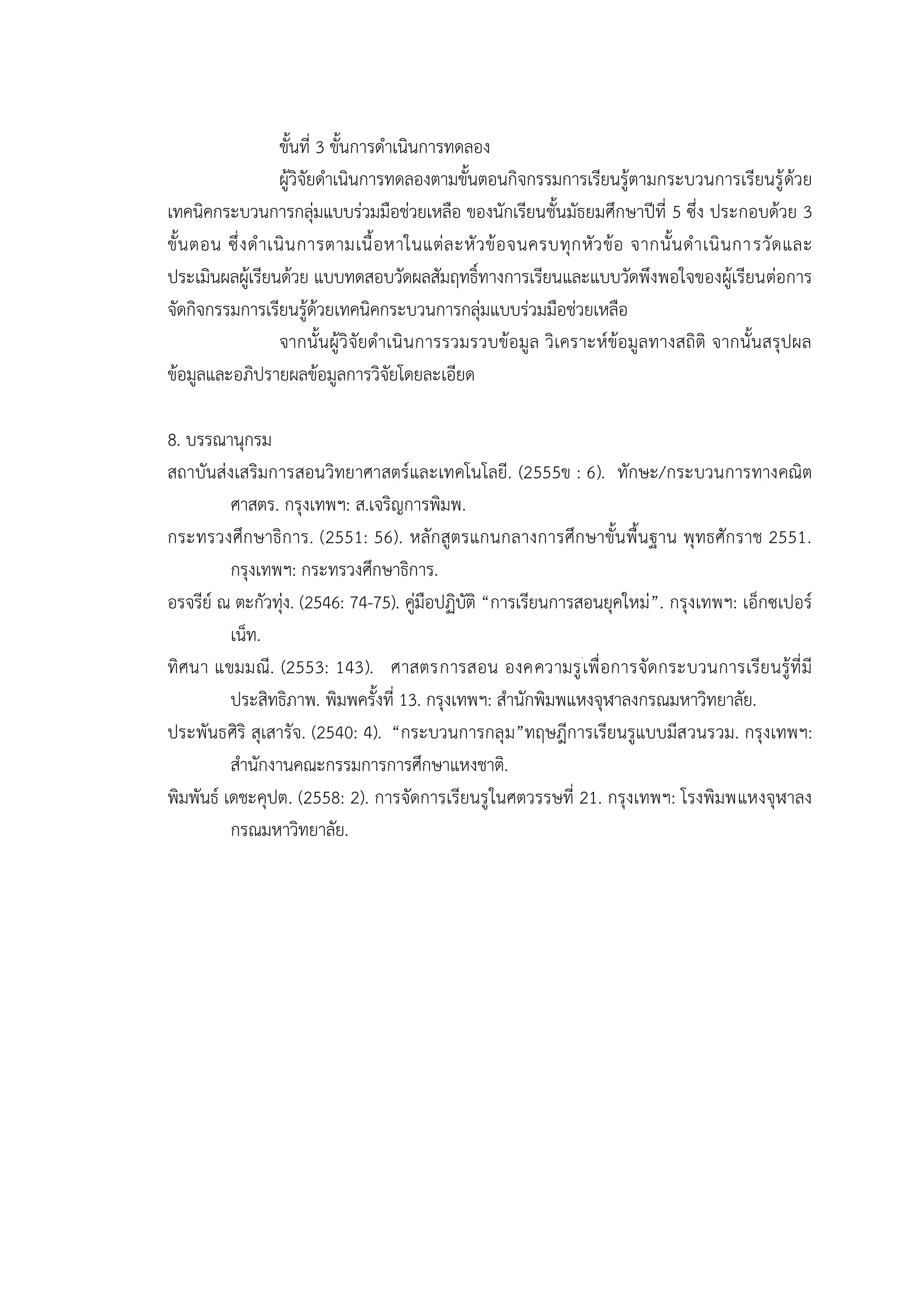 ขั้นที่ 3 ขั้นการดาเนินการทดลอง
ผู้วิจัยดาเนินการทดลองตามขั้นตอนกิจกรรมการเรียนรู้ตามกระบวนการเรียนรู้ด้วย
เทคนิคกระบวนการกลุ่มแบบร่วมมือช่วยเหลือ ของนักเรียนชั้นมัธยมศึกษาปีที่ 5 ซึ่ง ประกอบด้วย 3
ขั้นตอน ซึ่งดาเนินการตามเนื้อหาในแต่ละหัวข้อจนครบทุกหัวข้อ จากนั้นดาเนินการวัดและ
ประเมินผลผู้เรียนด้วย แบบทดสอบวัดผลสัมฤทธิ์ทางการเรียนและแบบวัดพึงพอใจของผู้เรียนต่อการ
จัดกิจกรรมการเรียนรู้ด้วยเทคนิคกระบวนการกลุ่มแบบร่วมมือช่วยเหลือ
จากนั้นผู้วิจัยดาเนินการรวมรวบข้อมูล วิเคราะห์ข้อมูลทางสถิติ จากนั้นสรุปผล
ข้อมูลและอภิปรายผลข้อมูลการวิจัยโดยละเอียด
8. บรรณานุกรม
สถาบันส่งเสริมการสอนวิทยาศาสตร์และเทคโนโลยี. (2555ข : 6). ทักษะ/กระบวนการทางคณิต
ศาสตร. กรุงเทพฯ: ส.เจริญการพิมพ.
กระทรวงศึกษาธิการ. (2551: 56). หลักสูตรแกนกลางการศึกษาขั้นพื้นฐาน พุทธศักราช 2551.
กรุงเทพฯ: กระทรวงศึกษาธิการ.
อรจรีย์ ณ ตะกัวทุ่ง. (2546: 74-75). คู่มือปฏิบัติ “การเรียนการสอนยุคใหม่”. กรุงเทพฯ: เอ็กซเปอร์
เน็ท.
ทิศนา แขมมณี. (2553: 143). ศาสตรการสอน องคความรูเพื่อการจัดกระบวนการเรียนรู้ที่มี
ประสิทธิภาพ. พิมพครั้งที่ 13. กรุงเทพฯ: สานักพิมพแหงจุฬาลงกรณมหาวิทยาลัย.
ประพันธศิริ สุเสารัจ. (2540: 4). “กระบวนการกลุม”ทฤษฎีการเรียนรูแบบมีสวนรวม. กรุงเทพฯ:
สานักงานคณะกรรมการการศึกษาแหงชาติ.
พิมพันธ์ เดชะคุปต. (2558: 2). การจัดการเรียนรูในศตวรรษที่ 21. กรุงเทพฯ: โรงพิมพแหงจุฬาลง
กรณมหาวิทยาลัย.
 