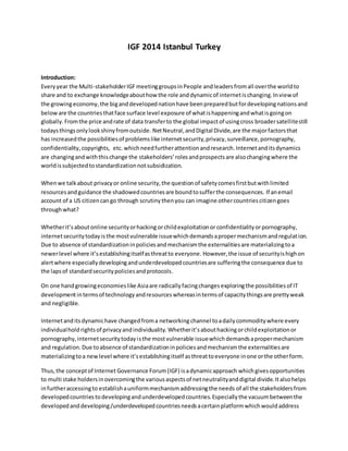 IGF 2014 Istanbul Turkey
Introduction:
Everyyear the Multi-stakeholderIGFmeetinggroupsinPeople andleaders fromall overthe worldto
share and to exchange knowledgeabouthow the role anddynamicof internetischanging.Inviewof
the growingeconomy, the biganddevelopednationhave beenpreparedbutfordevelopingnationsand
beloware the countriesthatface surface level exposure of whatishappeningandwhatisgoingon
globally. Fromthe price andrate of data transferto the global impactof usingcross broadersatellitestill
todaysthingsonlylookshinyfromoutside. NetNeutral,andDigital Divide,are the majorfactorsthat
has increasedthe possibilitiesof problemslike internetsecurity,privacy,surveillance,pornography,
confidentiality, copyrights, etc. whichneedfurtherattentionandresearch.Internetanditsdynamics
are changingandwiththischange the stakeholders’rolesandprospectsare alsochangingwhere the
worldissubjectedtostandardizationnotsubsidization.
Whenwe talkabout privacyor online security,the questionof safetycomesfirstbutwithlimited
resourcesandguidance the shadowedcountriesare boundtosufferthe consequences. If anemail
account of a US citizencango through scrutinythenyou can imagine othercountriescitizengoes
throughwhat?
Whetherit’sabout online securityorhacking orchildexploitationorconfidentialityorpornography,
internetsecuritytodayisthe mostvulnerable issuewhichdemandsapropermechanismandregulation.
Due to absence of standardizationinpoliciesandmechanismthe externalitiesare materializingtoa
newerlevel where it’sestablishingitselfasthreatto everyone. However,the issue of securityishighon
alertwhere especiallydevelopingandunderdevelopedcountriesare sufferingthe consequence due to
the lapsof standardsecuritypoliciesandprotocols.
On one handgrowingeconomieslike Asiaare radicallyfacingchanges exploringthe possibilitiesof IT
developmentintermsof technologyandresources whereasintermsof capacitythingsare prettyweak
and negligible.
Internetanditsdynamichave changedfroma networkingchannel toadailycommoditywhere every
individualholdrightsof privacyandindividuality. Whetherit’sabouthacking orchildexploitationor
pornography,internetsecuritytodayisthe mostvulnerable issuewhichdemandsapropermechanism
and regulation.Due toabsence of standardizationinpoliciesandmechanismthe externalitiesare
materializingtoa newlevel where it’sestablishingitself asthreattoeveryone inone orthe otherform.
Thus,the conceptof Internet Governance Forum(IGF) isadynamicapproach whichgivesopportunities
to multi stake holdersinovercomingthe variousaspectsof netneutralityanddigital divide.Italsohelps
infurtheraccessingto establishauniformmechanismaddressingthe needs of all the stakeholdersfrom
developedcountriestodevelopingandunderdevelopedcountries.Especiallythe vacuumbetweenthe
developedanddeveloping/underdevelopedcountriesneedsacertainplatformwhichwouldaddress
 