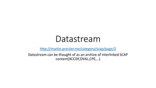 Datastream
http://martin.preisler.me/category/scap/page/2
Datastream can be thought of as an archive of interlinked SCAP
content(XCCDF,OVAL,CPE,…)
 