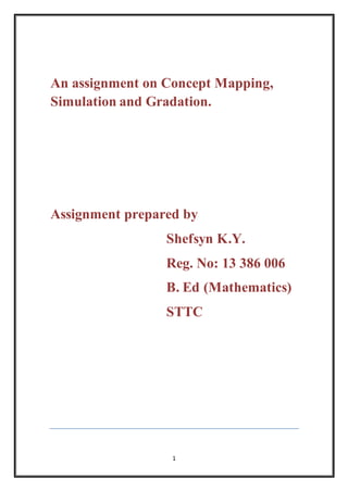 An assignment on Concept Mapping, 
Simulation and Gradation. 
Assignment prepared by 
Shefsyn K.Y. 
Reg. No: 13 386 006 
B. Ed (Mathematics) 
STTC 
1 
 