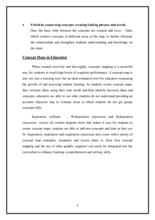  Finish by connecting concepts creating linking phrases and words. 
Once the basic links between the concepts are created, add cross – links, 
which connect concepts in different areas of the map, to further illustrate 
the relationships and strengthen students understanding and knowledge on 
the topic. 
6 
Concept Maps in Education 
When created correctly and thoroughly, concepts mapping is a powerful 
way for students to reach high levels of cognitive performance. A concept map is 
also not just a learning tool, but an ideal evaluation tool for educators measuring 
the growth of and assessing student learning. As students create concept maps, 
they reiterate ideas using their own words and help identify incorrect ideas and 
concepts, educators are able to see what students do not understand providing an 
accurate objective way to evaluate areas in which students do not get grasps 
concepts fully. 
Inspiration software , Webspiration classroom and Kidspiration 
classroom service all contain diagram views that makes it easy for students to 
create concept maps, students are able to add new concepts and links as they see 
fit. Inspiration, inspiration and respiration classroom also come with a variety of 
concept map examples, templates and lesson plans to show how concept 
mapping and the use of other graphic organizer can easily be integrated into the 
curriculum to enhance learning comprehension and writing skills. 
 
