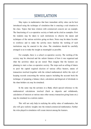 SIMULATION 
May topics in mathematics that have immediate utility value can be best 
introduced using the technique of simulation that is enacting a real situation in 
the class. Topics that have relation with commercial concern are an example. 
The functioning of a co-operative society or bank can be cited as examples. First 
the students may be taken to such institutions to observe the nature and 
techniques of the various activities going on there. Notes may be taken. In order 
to reinforce and to make the activity more familiar the working of such 
institutions may be enacted in the class. The simulation should be carefully 
arranged so as to make the insight as meaningful as possible. 
For example, there is a school co-operative society. The working of the 
society may be observed and the salient features of how it was organized and 
what the activities taken up are noted. Then imagine that the learners are 
planning to start a class co-operative society. The steps such as selling of shares 
to pool the capital required election of various office bearers, nature of 
transaction involved (together with the related mathematical skills) the style of 
keeping records concerning the various aspects including the account book the 
technique of preparing a balance sheet, calculation and dispersal of dividends to 
the share holders etc may be simulated. 
In the same way the activates in a Bank, which special reference to the 
mathematical calculations involved (Such as deposits and withdrawals, 
calculation of interests at various rates other money transaction giving loans etc.) 
may be simulated in a realistic matter. 
This will not only help in realizing the utility value of mathematics, but 
also will give realistic insights into the related commercial mathematics. Further 
the roles played in simulation will create interest among the learners. 
7 
 