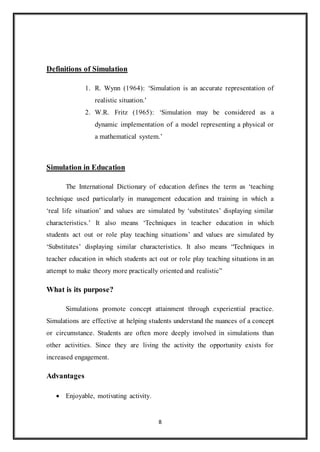 8 
Definitions of Simulation 
1. R. Wynn (1964): ‘Simulation is an accurate representation of 
realistic situation.’ 
2. W.R. Fritz (1965): ‘Simulation may be considered as a 
dynamic implementation of a model representing a physical or 
a mathematical system.’ 
Simulation in Education 
The International Dictionary of education defines the term as ‘teaching 
technique used particularly in management education and training in which a 
‘real life situation’ and values are simulated by ‘substitutes’ displaying similar 
characteristics.’ It also means ‘Techniques in teacher education in which 
students act out or role play teaching situations’ and values are simulated by 
‘Substitutes’ displaying similar characteristics. It also means “Techniques in 
teacher education in which students act out or role play teaching situations in an 
attempt to make theory more practically oriented and realistic” 
What is its purpose? 
Simulations promote concept attainment through experiential practice. 
Simulations are effective at helping students understand the nuances of a concept 
or circumstance. Students are often more deeply involved in simulations than 
other activities. Since they are living the activity the opportunity exists for 
increased engagement. 
Advantages 
 Enjoyable, motivating activity. 
 