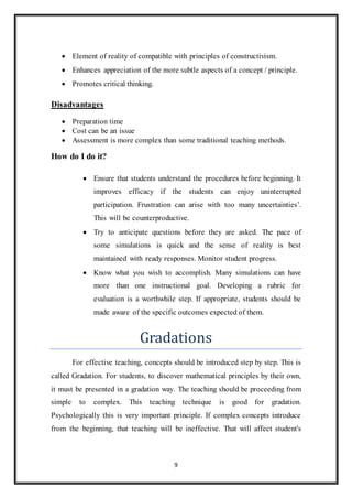  Element of reality of compatible with principles of constructivism. 
 Enhances appreciation of the more subtle aspects of a concept / principle. 
9 
 Promotes critical thinking. 
Disadvantages 
 Preparation time 
 Cost can be an issue 
 Assessment is more complex than some traditional teaching methods. 
How do I do it? 
 Ensure that students understand the procedures before beginning. It 
improves efficacy if the students can enjoy uninterrupted 
participation. Frustration can arise with too many uncertainties’. 
This will be counterproductive. 
 Try to anticipate questions before they are asked. The pace of 
some simulations is quick and the sense of reality is best 
maintained with ready responses. Monitor student progress. 
 Know what you wish to accomplish. Many simulations can have 
more than one instructional goal. Developing a rubric for 
evaluation is a worthwhile step. If appropriate, students should be 
made aware of the specific outcomes expected of them. 
Gradations 
For effective teaching, concepts should be introduced step by step. This is 
called Gradation. For students, to discover mathematical principles by their own, 
it must be presented in a gradation way. The teaching should be proceeding from 
simple to complex. This teaching technique is good for gradation. 
Psychologically this is very important principle. If complex concepts introduce 
from the beginning, that teaching will be ineffective. That will affect student's 
 