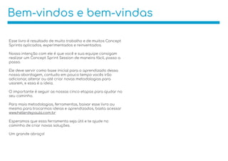 Bem-vindos e bem-vindas
Esse livro é resultado de muito trabalho e de muitos Concept
Sprints aplicados, experimentados e reinventados.
Nossa intenção com ele é que você e sua equipe consigam
realizar um Concept Sprint Session de maneira fácil, passo a
passo.
Ele deve servir como base inicial para o aprendizado dessa
nossa abordagem, contudo em pouco tempo vocês irão
adicionar, alterar ou até criar novas metodologias para
usarem, e essa é a ideia.
O importante é seguir as nossas cinco etapas para ajudar no
seu caminho.
Para mais metodologias, ferramentas, baixar esse livro ou
mesmo para trocarmos ideias e aprendizados, basta acessar
www.hellerdepaula.com.br
Esperamos que essa ferramenta seja útil e te ajude no
caminho de criar novas soluções.
Um grande abraço!
 