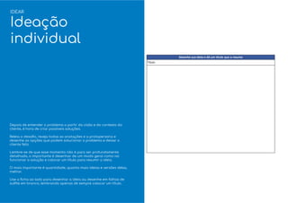 Depois de entender o problema a partir da visão e do contexto do
cliente, é hora de criar possíveis soluções.
Releia o desaﬁo, reveja todas as anotações e a protopersona e
desenhe as opções que podem solucionar o problema e deixar o
cliente feliz.
Lembre-se de que esse momento não é para ser profundamente
detalhado, o importante é desenhar de um modo geral como vai
funcionar a solução e colocar um título para resumir a ideia.
O mais importante é quantidade, quanto mais ideias e versões delas,
melhor.
Use a ﬁcha ao lado para desenhar a ideia ou desenhe em folhas de
sulﬁte em branco, lembrando apenas de sempre colocar um título.
IDEAR
Ideação
individual
 