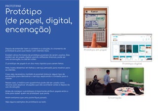 Depois de entender bem o contexto e a solução, é o momento de
prototipá-la para que testar com clientes reais.
Existem vários formatos de protótipo possíveis de serem usados. Eles
podem ser em papel, digital usando softwares diversos, pode ser
uma encenação, ou até em vídeo.
O protótipo de papel é um dos mais rápidos para serem feitos.
Nele, basta desenhar em folhas o serviço pensado para mostrar para
os clientes.
Caso seja necessário, também é possível misturar algum tipo de
encenação para demostrar o serviço, explicando o contexto para o
cliente.
Nesse caso, a história em quadrinhos pode até ser usada como
recurso para explicar situações que vão acontecer antes e depois do
uso da solução.
Antes de começar a prototipar, é importante atribuir papeis entre o
time para saber quem vai prototipar que parte.
Assim evitamos que uma parte ﬁque parada.
Veja alguns exemplos de protótipos ao lado.
PROTOTIPAR
Protótipo
(de papel, digital,
encenação)
Protótipo em papel
Encenação
Protótipo digital
 