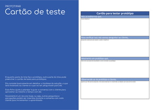 Enquanto parte do time faz o protótipo, outra parte do time pode
preencher o cartão de teste para protótipos.
Ela consiste basicamente em detalhar a hipótese da solução, o que
será mostrado ao cliente e o que vai ser perguntado para ele.
Essa ﬁcha ajuda a planejar e guiar a conversa com o cliente para
aproveitar ao máximo o tempo com ele.
Novamente é um recurso base, ou seja, outras perguntas e
percepções podem ser inseridas durante a conversa com cada
cliente para incrementar o aprendizado.
PROTOTIPAR
Cartão de teste
 