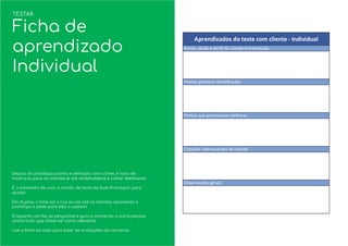 Depois do protótipo pronto e reﬁnado com o time, é hora de
mostra-lo para os clientes (e até stakeholders) e colher feedbacks.
É o momento de usar o cartão de teste da fase Prototipar para
ajudar.
Em duplas, o time sai a rua ou vai até os clientes, apresenta o
protótipo e pede para eles o usarem.
Enquanto um faz as perguntas e guia a conversa, a outra pessoa
anota tudo que observar como relevante.
Use a ﬁcha ao lado para fazer as anotações da conversa.
TESTAR
Ficha de
aprendizado
Individual
 