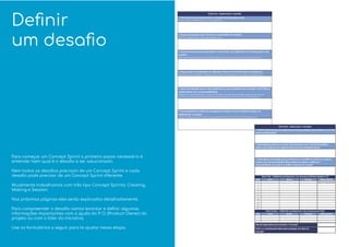 Deﬁnir
um desaﬁo
Para começar um Concept Sprint o primeiro passo necessário é
entender bem qual é o desaﬁo a ser solucionado.
Nem todos os desaﬁos precisam de um Concept Sprint e cada
desaﬁo pode precisar de um Concept Sprint diferente.
Atualmente trabalhamos com três tipo Concept Sprints: Creating,
Making e Session.
Nas próximas páginas eles serão explicados detalhadamente.
Para compreender o desaﬁo vamos levantar e deﬁnir algumas
informações importantes com a ajuda do P. O. (Product Owner) do
projeto ou com o líder da iniciativa.
Use os formulários a seguir para te ajudar nessa etapa.
 