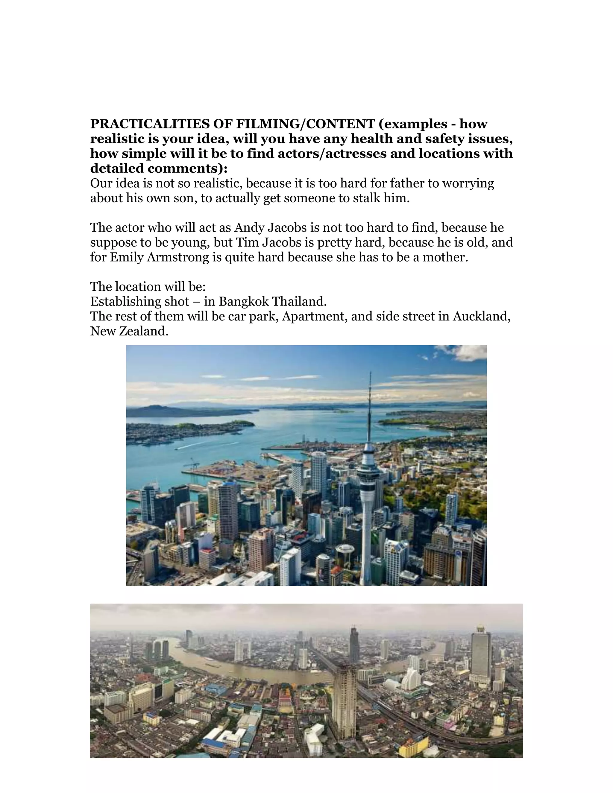 PRACTICALITIES OF FILMING/CONTENT (examples - how
realistic is your idea, will you have any health and safety issues,
how simple will it be to find actors/actresses and locations with
detailed comments):
Our idea is not so realistic, because it is too hard for father to worrying
about his own son, to actually get someone to stalk him.
The actor who will act as Andy Jacobs is not too hard to find, because he
suppose to be young, but Tim Jacobs is pretty hard, because he is old, and
for Emily Armstrong is quite hard because she has to be a mother.
The location will be:
Establishing shot – in Bangkok Thailand.
The rest of them will be car park, Apartment, and side street in Auckland,
New Zealand.
 