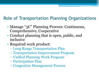 Role of Transportation Planning Organizations
• Manage “3C” Planning Process: Continuous,
Comprehensive, Cooperative
• Conduct planning that is open, public, and
inclusive
• Required work product:
▫ Long Range Transportation Plan
▫ Transportation Improvement Program
▫ Unified Planning Work Program
▫ Participation Plan
▫ Congestion Management Process
 