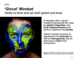 ‘Glocal’ Mindset
Ability to think and act both global and local
13
A manager with a ‘glocal’
mindset understands the need
for global integration and
local responsiveness and
works to optimize this duality.
‘Glocal’ mindset involves an
appreciation for diversity as
well as homogeneity and an
openness to learn from
everywhere.
Source: PhD Rikke K. Nielsen, CBS based on global
mindset research conducted as part of GLA activities
 
